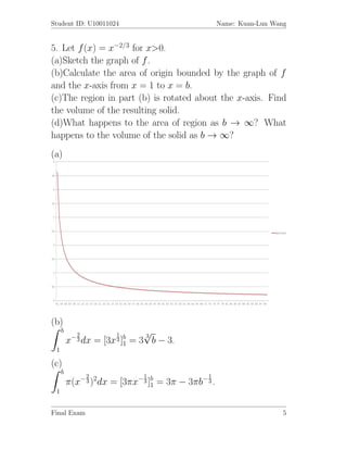 Student ID: U10011024                               Name: Kuan-Lun Wang


5. Let f (x) = x−2/3 for x>0.
(a)Sketch the graph of f .
(b)Calculate the area of origin bounded by the graph of f
and the x-axis from x = 1 to x = b.
(c)The region in part (b) is rotated about the x-axis. Find
the volume of the resulting solid.
(d)What happens to the area of region as b → ∞? What
happens to the volume of the solid as b → ∞?
(a)




(b)
     b
            2          1       √
                               3
         x− 3 dx = [3x 3 ]b = 3 b − 3.
                          1
 1

(c)
     b
              2              1                 1
         π(x− 3 )2dx = [3πx− 3 ]b = 3π − 3πb− 3 .
                                1
 1


Final Exam                                                            5
 
