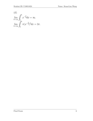 Student ID: U10011024              Name: Kuan-Lun Wang


(d)
           b
                 2
lim            x− 3 dx = ∞.
b→∞    1
           b
                     2
lim            π(x− 3 )2dx = 3π.
b→∞    1




Final Exam                                           6
 