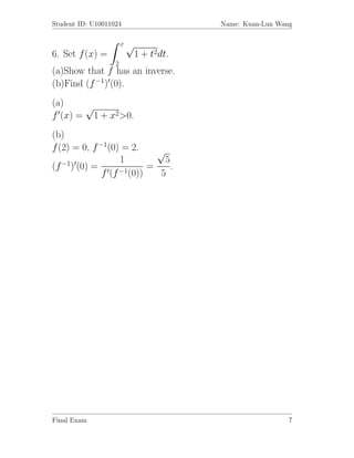 Student ID: U10011024                   Name: Kuan-Lun Wang

                       x√
6. Set f (x) =              1 + t2dt.
                   2
(a)Show that f has an inverse.
(b)Find (f −1) (0).
(a)    √
f (x) = 1 + x2>0.
(b)
f (2) = 0, f −1(0) = 2.     √
                   1          5
(f −1) (0) =              =     .
              f (f −1(0))    5




Final Exam                                                7
 