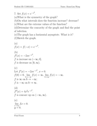 Student ID: U10011024                   Name: Kuan-Lun Wang

                        2
7. Set f (x) = e−x .
(a)What is the symmetry of the graph?
(b)On what intervals does the function increase? decrease?
(c)What are the extreme values of the function?
(d)Determine the concavity of the graph and ﬁnd the point
of infection.
(e)The graph has a horizontal asymptote. What is it?
(f)Sketch the graph.
(a)
                    2
f (x) = f (−x) = e−x .
(b)
                 2
f (x) = −2xe−x .
f is increase on (−∞, 0].
f is decrease on [0, ∞).
(c)
                    2
Let f (x) = −2xe−x , x = 0.
f (0) = 0, lim f (x) = ∞, lim f (x) = −∞.
             b→−∞           b→∞
f is ∞ on b → −∞;
f is −∞ on b → ∞.
(d)
                2
f (x) = 4x2e−x .
f is concare up on (−∞, ∞).
(e)
 lim f x = 0.
x→∞
y = 0.

Final Exam                                                8
 