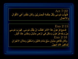 ‫22:7 ‪Act‬‬
  ‫فَزََٙزة ِٛعٝ ثِىً حىّخ اٌّصْ ش٠ِّ١ٓ ٚوبْ ِمزَذساً فِٟ األَلٛاي‬
  ‫َْ ِ‬            ‫َّ َ ُ َ ُ ِّ ِ ْ َ ِ ْ ِ ِ َ َ َ َ ُ ْ ِ‬
                                                       ‫ٚاألَػّبي.‬
                                                        ‫َ ْ َ ِ‬

                                                          ‫51:2 ‪Exo‬‬
 ‫َ َ ُ َ‬            ‫َ ْ ْ َ ُ َ‬
‫فَغّغ فشْ ػْٛ َ٘زا االِش فَطٍََت اْ ٠َمزًُ ِٛعٝ. فََٙشة ِٛعٝ‬
                                           ‫ْ َ‬      ‫َِ َ ِ َْ ُ َ‬
      ‫ِ ِ ْ َ َ َ َ ِ ْ َ ِْْ ِ‬
    ‫ِٓ ٚجْ ٗ فِشْ ػْٛ ٚعىٓ فِٟ اسْ ض ِذ٠َبْ ٚجٍَظ ػٕذ اٌجئش.‬
                                               ‫َْ َ َ ََ َ‬       ‫ِ ْ َ ِ‬
                                                          ‫61:2 ‪Exo‬‬
  ‫ٚوبْ ٌِىب٘ٓ ِذ٠َبْ عجغ ثََٕبد فَبرَ١ْٓ ٚاعزَمَ١ْٓ ِٚالْ االجْ شاْ‬
  ‫َ َ‬         ‫َ َ ْ َ َ ََ َ‬          ‫ٍ‬      ‫َ َ َ َ ِ ِ ِْ َ َْ ُ‬
                                                      ‫ْ َ َ َ ِ َّ‬
                                                     ‫ٌِ١َغمِ١ٓ غَُٕ اثِ١ٙٓ.‬


                                                                              ‫ٕٗ‬
 