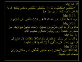 ‫21:5 ‪Jdg‬‬
‫«اِعزَ١مِظٟ اعزَ١مِظٟ ٠َب دثُٛسحُ! اعزَ١مظٟ اعزَ١مِظٟ ٚرَىٍَّّٟ ثَِٕش١ذ! لُُ ٠َب‬
     ‫ِ ٍ ْ‬           ‫ْ ْ ِ َ َ ِ‬             ‫ْ ِْ ِ‬      ‫َ َ‬             ‫ْ ْ ِ‬        ‫ْ ْ ِ‬
                                                   ‫ثَبساق ٚاعت عج١َه, ٠َب اثْٓ أَثِ١ُٕٛػُ!‬
                                                     ‫ََ‬        ‫َ‬           ‫َ ُ َ ْ ِ َْ َ‬
                                                                               ‫31:5 ‪Jdg‬‬
         ‫ْ َ َِِ‬
      ‫ح١َٕئِز رَغٍَّػَ اٌشبسد ػٍَٝ ػظّبء اٌشؼت. اٌشَّةُّ عٍَّطَٕٟ ػٍَٝ اٌججَبثشح.‬
                       ‫َ ِ َ‬                  ‫ُ َ َ ِ َّ ْ ِ‬           ‫َّ ِ ُ َ‬         ‫ِ ٍ َ‬
                                                                               ‫41:5 ‪Jdg‬‬
   ‫جبء ِٓ أَفشا٠ُ اٌَّز٠ٓ ِمَشُّ ُُ٘ ثَ١ْٓ ػّبٌِ١ك, ٚثَؼذن ثٕ١َبِ١ٓ ِغ لَِٛه. ِٓ‬
    ‫ْ َ َ َ َ َ ْ َ َ ِْ ِ ُ َ َ ْ ِ َ ِ ْ‬                           ‫َ َ ِ ْ ْ َ َِ ِ َ َ‬
                          ‫ِ ِ ْ ِ‬
                        ‫ِبو١ش َٔضي لُعبحٌ, ِٚٓ صثٌُُْٛٛ ِبعىْٛ ثِمَع١ت اٌمَبئِذ.‬
                                           ‫َ َ ِ ُ َ‬             ‫َ ِ ْ َ‬        ‫َ ِ َ َ َ َ‬
                                                                                 ‫51:5 ‪Jdg‬‬
             ‫َ ُ ََ َ ُ َْ َ‬
       ‫ٚاٌشُّ ؤعبء فٟ ٠َغَّبوش ِغ دثُٛسحَ. ٚوّب ٠َغَّبوش َ٘ىزا ثَبساق. أذفَغ ئٌَِٝ‬
                                                 ‫َ َ َ َ َ َ َ ََ‬                  ‫َ َ َ ُ ِ‬
                        ‫اٌٛادٞ ٚساءُٖ. ػٍَٝ ِغبلِٟ سأُٚثَ١ْٓ أَلع١َخُ لَ ٍْت ػظ١ّخٌ.‬
                            ‫ٍ َ ِ َ‬         ‫َ ْ ِ‬         ‫َ‬        ‫َْ ِ َ َ َ َ َ َ‬
                                                                                 ‫61:5 ‪Jdg‬‬
       ‫ٌِّبرا أَلَّذ ثَ١ْٓ اٌحظبئِش ٌِغّغ اٌصف١ش ٌِ ٍْمُطؼبْ. ٌَذٜ ِغبلِٟ سأُٚثَ١ْٓ‬
       ‫َ‬       ‫َ‬      ‫َْ ِ َ َ َ‬               ‫َ َ ْ َ َ ْ َ َ ِ َ ْ ِ َّ ِ ِ‬
                                                                        ‫ِجَبحث لَ ٍْت ػظ١ّخٌ.‬
                                                                            ‫ٍ َ ِ َ‬       ‫َ ِ ُ‬
                                                                                           ‫ٕٖ‬
 