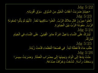 ‫22:5 ‪Jdg‬‬
                        ‫«ح١َٕئِز ظشثَذ أَػمَبةُ اٌخ١ًْ ِٓ اٌغَّٛق, عٛق أَلٛ٠َبئِٗ.‬
                         ‫ْ ِ َْ ِ ْ ِ ِ‬                     ‫ْ َ ِ ِ َ‬          ‫ِ ٍ َ َ ْ ْ‬
                                                                                       ‫32:5 ‪Jdg‬‬
‫اِ ٌْؼُٕٛا ِ١شُٚص لَبي ِالَن اٌشةِّ . اٌؼُٕٛا عبوِٕ١َٙب ٌَؼْٕب ً, ألََُُّٔٙ ٌَُ ٠َأْرُٛا ٌِّؼَُٛٔخ‬
‫َ ِ‬                ‫ْ ْ‬                           ‫َ ِ‬       ‫َْ‬         ‫َ َ َ ُ َّ‬             ‫ِ‬       ‫َ‬
                                                               ‫َ ْ َ َِ‬
                                                              ‫اٌشةِّ , ِؼَُٛٔخ اٌشةِّ ثَ١ْٓ اٌججَبثِشح.‬
                                                                                    ‫َ ِ َّ‬             ‫َّ‬
                                                                                        ‫42:5 ‪Jdg‬‬
      ‫رُجَبسن ػٍَٝ إٌِّغبء ٠َبػ١ً اِشأَحُ حبثش اٌمِ١ِٕٟ. ػٍَٝ إٌِّغبء فِٟ اٌخ١َبَ‬
      ‫ْ ِ ِ‬            ‫َ ِ‬             ‫َ ِ ِ ُ ْ َ َ ِ َ ْ ِّ َ‬                            ‫َ ُ َ‬
                                                                                               ‫رُجَبسن.‬
                                                                                                 ‫َ ُ‬
                                                                                       ‫52:5 ‪Jdg‬‬
                           ‫غٍََت ِبء فَأَػطَزُٗ ٌَجَٕب ً. فِٟ لَصْ ؼخ اٌؼظَّبء لَذِذ صثذحً.‬
                               ‫َ ِ ْ ُ َ ِ َّ َ ْ ُ ْ َ‬                            ‫َ َ ً ْ ْ‬
                                                                                        ‫62:5 ‪Jdg‬‬
       ‫ِ َ ِ ََْ ِ َ َ َ ْ ِ َ َ‬                                         ‫َْ ِ َ ِ‬
      ‫ِذد ٠َذَ٘ب ئٌَِٝ اٌٛرَذ ٚ٠َّ١ََٕٙب ئٌَِٝ ِعْ شاة اٌؼٍَّخ, ٚظشثَذ ع١غشا‬                ‫َ َّ ْ َ‬
                                                   ‫ٚعحمَذ س ْأعُٗ, شذخذ ٚخشلَذ صذغُٗ.‬
                                                      ‫َ َّ َ ْ َ َ َّ ْ ُ ْ َ‬           ‫َ َ َ ْ َ َ‬
                                                                                                     ‫ٖٗ‬
 