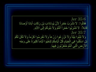 ‫6:53 ‪Jer‬‬
     ‫فَمَبٌُٛا: الَ َٔششةُ خّشاً ألَْ ٠َُٛٔبداة ثْٓ سوبة أَثَبَٔب أَٚصبَٔب‬
         ‫ْ َ‬              ‫َ َ َ َ َ َ‬                  ‫َّ‬     ‫ْ َ َ ْ‬
                         ‫لَبئالً: الَ رَششثُٛا خّشاً أَٔزُُ ٚالَ ثَُٕٛوُ ئٌَِٝ األَثَذ.‬
                           ‫ِ‬            ‫ُْ‬           ‫َ ْ ْ ْ َ‬          ‫ْ َ‬          ‫ِ‬
                                                                       ‫7:53 ‪Jer‬‬
‫ٚالَ رَجُٕٛا ثَ١ْزب ً ٚالَ رَضسػٛا صَسْ ػب ً ٚالَ رَغشعُٛا وشْ ِب ً ٚالَ رَىٓ ٌَىُ‬
‫َ ُ ْ ُْ‬               ‫َ‬          ‫َ ْ ِ‬                   ‫ْ َ ُ‬      ‫َ‬           ‫َ ْ‬
     ‫ثًَ اعىُٕٛا فِٟ اٌخ١َبَ وً أَ٠َّبِىُ ٌِزَحْ ١ُٛا أَ٠َّبِب ً وثِ١شحً ػٍَٝ ٚجْ ٗ‬
      ‫َ َ َ َ ِ‬                                  ‫ْ ِ ِ ُ َّ ِ ُ ْ‬               ‫ِ ْ ُ‬
                                              ‫األَسْ ض اٌَّزٟ أَٔزُُ ِزَغشِّ ثُْٛ ف١َٙب.‬
                                                      ‫َ ِ‬      ‫ِ ِ ْ ْ ُ َ‬




                                                                                           ‫9ٖ‬
 