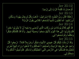 ‫21:53 ‪Jer‬‬
                                                       ‫ثُُ صبسد وٍِّخُ اٌشةِّ ئٌَِٝ ئِسْ ِ١َب:‬
                                                            ‫ِ‬               ‫َّ‬    ‫َّ َ َ ْ َ َ‬
                                                                                  ‫31:53 ‪Jer‬‬
           ‫َ َ ُ َّ ِ‬       ‫ِ َ ِ‬         ‫َ‬      ‫ْ َ َ ْ‬                ‫ََ َ َ ْ ُ ِ‬
          ‫[َ٘ىزا لَبي سةُّ اٌجُٕٛد ئٌَُِٗ ئِعشائِ١ً: ارَ٘تْ ٚلًُْ ٌِشجبي ٠َُٙٛرا ٚعىبْ‬
                             ‫أُٚسشٍِ١ُ: أَِب رَمجٍَُْٛ رَأْد٠جب ً ٌِزَغّؼُٛا والَِٟ ٠َمُٛي اٌشَّةُّ ؟‬
                                        ‫ُ‬       ‫َ ِ‬        ‫ْ َ‬         ‫ُ َ َ َ ْ َ ِ‬
                                                                                  ‫41:53 ‪Jer‬‬
   ‫لَذ أُلِ١ُ والََ ٠َُٛٔبداة ثْٓ سوبة اٌَّزٞ أَٚصٝ ثٗ ثَِٕ١ٗ أَْ الَ ٠َششثُٛا خّشاً‬
          ‫َ ْ‬        ‫ْ َ‬     ‫َ َ ِ َ َ َ ِ ْ َ ِِ ِ ْ‬                                  ‫ْ َ َ ُ‬
 ‫فٍََُ ٠َششثُٛا ئٌَِٝ َ٘زا اٌ١ََٛ ألََُُّٔٙ عّؼُٛا ٚص١َّخَ أَث١ُٙ. ٚأََٔب لَذ وٍَّّزُىُ ِجَىشاً‬
        ‫ْ َ ْ ُ ْ ُ ِّ‬           ‫َ ِ ِ ِْ َ‬            ‫ْ َِ‬            ‫َ ْ ِْ‬                ‫ْ ْ َ‬
                                                                         ‫ِٚىٍِّّب ً ٌَُٚ رَغّؼُٛا ٌِٟ.‬
                                                                                   ‫َ َُ َ ْ ْ َ‬
                                                                                  ‫51:53 ‪Jer‬‬
     ‫ٚلَذ أَسْ ع ٍْذ ئٌَِ١ىُ وً ػج١ذٞ األَٔجِ١َبء ِجَىشاً ِٚشْ عالً لَبئِالً: اسْ جؼُٛا وًُّ‬
             ‫ُ‬     ‫ِ‬                 ‫ْ ِ ُ ِّ َ ُ ِ‬               ‫َ ُ ْ ُ ْ ُ َّ َ ِ ِ‬             ‫َ ْ‬
    ‫ٚاحذ ػٓ غش٠مِٗ اٌشد٠ئَخ ٚأَصْ ٍِحُٛا أَػّبٌَىُ ٚالَ رَزَ٘جُٛا ٚساء آٌَِٙخ أُخشٜ‬
            ‫َ َ َ ٍ ْ َ‬               ‫ْ َ ُْ َ ْ‬                   ‫َ ِ ٍ َ ْ َ ِ ِ َّ ِ ِ َ‬
‫ٌِزَؼجُذَٚ٘ب فَزَغىُٕٛا فٟ األَسْ ض اٌَّزِٟ أَػط١زُىُ ٚآثَبءوُ. فٍََُ رُّ١ٍُٛا أُرَٔىُ ٚالَ‬
       ‫ُ ُْ َ‬            ‫ْ َْ ُْ َ َ ُْ ْ ِ‬                    ‫ِ‬               ‫ْ ُ ِ‬              ‫ْ ُ‬
                                                                                         ‫عّؼزُُ ٌِٟ.‬
                                                                                               ‫ٔٗ َ ِ ْ ْ‬
 