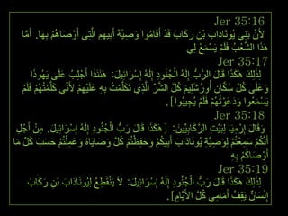‫61:53 ‪Jer‬‬
    ‫ألَْ ثَِٕٟ ٠َُٛٔبداة ثْٓ سوبة لَذ أَلَبِٛا ٚص١َّخَ أَث١ُٙ اٌَّزِٟ أَٚصبُُ٘ ثَِٙب. أَِب‬
      ‫َّ‬           ‫ْ َ ْ‬                ‫َ َ ِ َ َ َ ْ ُ َ ِ ِ ِِ‬                                   ‫َّ‬
                                                                                              ‫َ َّ ْ‬
                                                                         ‫َ٘زا اٌشؼتُ فٍََُ ٠َغّغ ٌِٟ‬
                                                                                ‫ْ ْ َ ْ‬
                                                                                        ‫71:53 ‪Jer‬‬
          ‫ٌِزٌِه َ٘ىزا لَبي اٌشَّةُّ ئٌَُِٗ اٌجُٕٛد ئٌَُِٗ ئِعشائِ١ً: َ٘ئََٕزا أَجْ ٍِتُ ػٍَٝ ٠َُٙٛرا‬
           ‫َ‬         ‫َ‬              ‫َ‬        ‫ْ َ َ‬          ‫ْ ُ ِ‬                     ‫َ َ ََ َ‬
    ‫ٚػٍَٝ وً عىبْ أُٚسشٍِ١ُ وً اٌشش اٌَّزٞ رَىٍَّّذ ثِٗ ػٍَ١ُٙ ألَِّٟٔ وٍَّّزُُُٙ فٍََُ‬
     ‫َ ْ ْ ْ‬                 ‫َ ْ ُ ِ َ ْ ِْ‬         ‫َ َ ُ ِّ ُ َّ ِ ُ َ َ ُ َّ َّ ِّ ِ‬
                                                               ‫٠َغّؼُٛا ٚدػٛرُُُٙ فٍََُ ٠ُج١جُٛا].‬
                                                                         ‫ََ َْ ْ ْ ِ‬                  ‫ْ َ‬
                                                                                       ‫81:53 ‪Jer‬‬
 ‫ٚلَبي ئِسْ ِ١َب ٌِجَ١ذ اٌشوبثِ١ِّ١ٓ: [َ٘ىزا لَبي سةُّ اٌجُٕٛد ئٌَُِٗ ئِعشائِ١ً. ِٓ أَجْ ً‬
  ‫ِ‬          ‫ْ َ َ ِ ْ‬             ‫ََ َ َ ْ ُ ِ‬                      ‫َ َ ِ ْ ِ َّ َ َ‬
 ‫َ َ ِ ْ َ َ َ ُ ِّ َ‬                  ‫َ َ ُ ْ َ َ ْ ْ ُ َّ َ َ‬
‫أََّٔىُ عّؼزُُ ٌِٛص١َّخ ٠َُٛٔبداة أَثِ١ىُ ٚحفِظزُُ وً ٚصب٠َبُٖ ٚػّ ٍْزُُ حغت وً ِب‬ ‫ُْ َِ ْ ْ َ ِ ِ‬
                                                                                          ‫أَٚصبوُ ثٗ‬
                                                                                          ‫ْ َ ُْ ِِ‬
                                                                                        ‫91:53 ‪Jer‬‬
                                      ‫ْ ِ ُ‬                       ‫َ َ ََ َ َ ْ ُ ِ‬
         ‫ٌِزٌِه َ٘ىزا لَبي سةُّ اٌجُٕٛد ئٌَُِٗ ئِعشائِ١ً: الَ ٠َٕمَطغ ٌِ١َُٛٔبداة ثْٓ سوبة‬
         ‫َ َ ِ َ َ َ‬                              ‫ْ َ َ‬
                                                                ‫ٕٗٔغبْ ٠َمِف أَِبِٟ وً األَ٠َّبَ].‬
                                                                   ‫ِ‬         ‫ُ َ ِ ُ َّ‬           ‫ئِ ْ َ ٌ‬
 