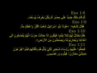 ‫8:1 ‪Exo‬‬
                      ‫ثُُ لَبَ ٍِِه جذ٠ذ ػٍَٝ ِصْ ش ٌَُ ٠َىٓ ٠َؼْشف ٠ُٛعُف.‬
                        ‫َ‬          ‫ِ ُ‬        ‫َّ َ َ ٌ َ ِ ٌ َ ِ َ ْ ُ ْ‬
                                                                           ‫9:1 ‪Exo‬‬
                  ‫ْ ُ َ ْ َُ ِ‬
             ‫فَمَبي ٌِشؼجٗ: «ُ٘ٛرا ثَُٕٛ اعشائِ١ً شؼْتٌ اوثَش ٚاػظُ َِّٕب.‬
                                           ‫ْ َ َ َ‬              ‫ََ‬        ‫َ َِِْ‬
                                                                     ‫01:1 ‪Exo‬‬
‫ٍَُُ٘ َٔحْ زَبي ٌَُُٙ ٌِئَال ٠َّٕٛا فَ١َىْٛ ارا حذثَذ حشْ ةٌ أَُُّٙ ٠َٕعّْٛ اٌَٝ‬
       ‫ْ ْ َ ُّ َ‬               ‫ُ َ َ ََ ْ َ‬                ‫ُْ‬        ‫ُ ْ‬         ‫َّ‬
                                    ‫ِ‬             ‫َُ َ ِ َ‬
                               ‫اػذائَِٕب ٚ٠ُحبسثََُٕٛٔب ٚ٠َصْ ؼذْٚ ِٓ االسْ ض».‬
                                                                ‫َ‬       ‫َ َ ِ‬        ‫َْ‬
                                                                     ‫11:1 ‪Exo‬‬
     ‫َْ َ‬                 ‫ِ ٍ َ ْ ِ ْ ْ ِْ‬
    ‫فَجؼٍُٛا ػٍَ١ُٙ سؤعبء رَغْخ١ش ٌِىٟ ٠ُزٌُُُّٛ٘ ثِبثمَبٌُِٙ فَجَُٕٛا ٌِفِشْ ػْٛ‬
                                                              ‫َ ْ ِْ ُ َ َ َ‬     ‫َ َ‬
                                               ‫ِذ٠َٕزَٟ ِخبصْ: فِ١ثَُٛ ٚسػّغ١ظ.‬
                                                 ‫َ َ َ َْ ِ َ‬          ‫َِ ْ َ َ ِ َ‬


                                                                                          ‫8ٗ‬
 