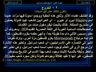‫ٕ - حُوَٝؽ‬
                          ‫(حُوَٕ حُؼخُغ ػَ٘ هزَ حُٔ٤الى)‬
  ‫ٝهي حًظ٘ق ػِٔخء ح٥ػخٍ ٝػخثن ٌٛٙ حُلوزش ٝٝؿيٝح ٓيٝٗخ ك٤ٜخ َٓحص ػي٣يس‬
             ‫َّ‬
  ‫حْٓ ‪ Hapiru‬أر٤َٝ أٝ ػز٤َٝ - أ١ حُؼزَحٗ٤٤ٖ ً٘ؼذ ػز٤ي ُِيُٝش ٣ؼِٕٔٞ‬
                ‫ك٢ ٓ٘خٍ٣غ حٌُِٔٔش. ًٌُي رخُزلغ ط٤وٖ ىهٍٞ ٓجخص ٖٓ حٌُِٔخص‬
  ‫ٝحُٜٔطِلخص حُٔخٓ٤ش حُؼزَ٣ش ك٢ حُِـش حَُٜٔ٣ش حُوي٣ٔش(6). ٝٓؼَٝف إٔ‬
    ‫كٌْ ٍٓٔ٤ْ حُؼخٗ٢ ىحّ ٓيس ١ٞ٣ِش ؿيح، ٝأٜٗ٠ كٌٔٚ رـِٝٙ كِٔط٤ٖ، ًٔخ‬
     ‫هخّ حر٘ٚ َٓٗزظخف ‪ Merneptah‬رـِٝ كِٔط٤ٖ َٓس أهَٟ، ٝطَى ُٗوُٞٗخ‬
                           ‫َّ‬
‫ط٘٤َ اُ٠ حٗظٜخٍٙ ػِ٠ حإلَٓحث٤ِ٤٤ٖ، أ١ ٗؼذ آَحث٤َ. ٝطؼظزَ ٌٛٙ حإلٗخٍس‬
‫أٍٝ َٓؿغ أػَ١ ك٢ حُؼخُْ ُٞؿٞى ٗؼذ حٓٔٚ ٗؼذ آَحث٤َ، ٝٛ٢ طؼظزَ أْٛ‬
     ‫ٝأهطَ ٝػ٤وش رخُ٘ٔزش إلػزخص ٝؿٞى ٗؼذ رٌٜح حالْٓ ك٢ حُظخٍ٣ن ٣ٔظٞ١ٖ‬
 ‫كِٔط٤ٖ، ؿ٤َ أٜٗخ ال طل٤ي ا١الهخ ٝؿٞىْٛ ًيُٝش ٌُٖٝ ٓـَى ٗؼذ ٓو٤ْ(6).‬
‫.211 .‪6- John Bright, A History of Israel, p‬‬

                                                                    ‫9ٗ‬
 