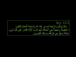 ‫3:51 ‪Rev‬‬
        ‫َ‬         ‫َ ْ َ َ ِ‬
       ‫ُُٚ٘ ٠ُشرٍُِّْٛ رَشْ ٔ١ّخَ ِٛعٝ ػجذ هللاِ ٚرَشْ ِٔ١ّخَ اٌحًّ لَبئٍِِ١ٓ:‬
                                    ‫َ‬      ‫َ ْ َ َ ِ َ ُ َ َِْ‬
‫«ػظ١ّخٌ ٚػج١جَخٌ ٟ٘ أَػّبٌُه أَ٠َُّٙب اٌشَّةُّ اإلٌَُٗ اٌمَبدس ػٍَٝ وًِّ شٟء.‬
 ‫ِْ ْ ِ ُ َ ُ َ ْ ٍ‬                              ‫ِ َ ْ َ َ‬        ‫َ ِ َ َ َ ِ‬
                                   ‫َ ِ َ َ ٌّ ِ َ ُ َ َ ِ َ ْ ِّ ِ َ‬
                                 ‫ػبدٌَخٌ ٚحك ٟ٘ غُشلُه ٠َب ٍِه اٌمِذ٠غ١ٓ.‬




                                                                                 ‫ٖ٘‬
 