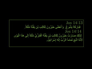 ‫31:41 ‪Jos‬‬
            ‫فَجَبسوُٗ ٠َشٛع, ٚأَػطَٝ حجشُْٚ ٌِىبٌِت ثْٓ ٠َفَُّٕخَ ِ ٍْىب ً.‬
                    ‫ُ‬           ‫َْ َ َ َ ِ‬                     ‫َ َ ُ ُ َ ْ‬
                                                                      ‫41:41 ‪Jos‬‬
‫ٌِزٌِه صبسد حجشُْٚ ٌِىبٌِت ثْٓ ٠َفَُّٕخَ اٌمَِٕضٞ ِ ٍْىب ً ئٌَِٝ َ٘زا اٌ١ََٛ,‬
 ‫َ ْ ِْ‬                    ‫ْ ِّ ِّ ُ‬            ‫َ َ َ َ ْ َْ ُ َ َ ِ‬
                                             ‫ألََُّٔٗ ارَّجَغ رَّبِب ً اٌشَّةَّ ئٌََِٗ ئِعْشائِ١ً.‬
                                               ‫َ َ‬                            ‫َ َ‬




                                                                                                     ‫ٙٙ‬
 