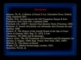 Bibliography

obinson, Th. H., A History of Israel, 2 vol., Clarendon Press, Oxford,
1932, reprinted 1957.
Pfeiffer, R.H., Introduction to the Old Testament, Harper & Row
Publishers, New York 1941, reprinted 1948.
Pritchard, J.B., ANET = Ancient Near Eastern Texts, Princeton, 1950.
Schlatter, A. Israels Geschichte von Alexander dem Grossen bis zum
Hadrian, 1900.
Schürer, E. The History of the Jewish People in the Age of Jesus
Christ, in German 1901, Eng. Tr. 1973, 3 vols.
Thompson, The Bible and Archaeology.
Weiser, Artur, The Old Testament: Its Formation and Development, (in
German, Gِttingen, 1948); Eng. Transl. New York, 1961, 19685.
              ِ
Willrich, H., The House of Herod.
Wright, G.E., Biblical Archaeology, London, 1957.
Oesterley, W.O.E., &



                                                                         79
 