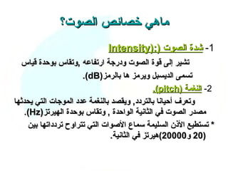 ‫ماهي خصائص الصوت؟‬
                              ‫1- شدة الصوت ):)‪Intensity‬‬
  ‫تشير إلى قوة الصوت ودرجة ارتفاعه ,وتقاس بوحدة قياس‬
                      ‫تسمى الديسبل ويرمز ها بالرمز)‪.(dB‬‬
                                               ‫2- النغمة )‪.(pitch‬‬
‫وتعرف أحيانا بالتردد, ويقصد بالنغمة عدد الموجات التي يحدثها‬
   ‫مصدر الصوت في الثانية الواحدة , وتقاس بوحدة الهيرتز)‪.(Hz‬‬
    ‫* تستطيع الذن السليمة سماع الصوات التي تتراوح تردداتها بين‬
                                ‫)02 و00002(هيرتز في الثانية.‬
 
