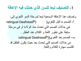 ‫1- التصنيف تبعا للسن الذي حدثت فيه العاقة‬
   ‫وتصنف هنا العاقة السمعية تبعا لمرحلة النمو اللغوي إلى:‬
‫)‪relingual DeafnessP‬‬               ‫أ- الصمم ما قبل اللغوي)‬
  ‫هي حالت الصمم التي تحدث منذ الولدة أو في مرحلة‬
            ‫سابقة على تطور اللغة و الكلم عند الطفل .‬
          ‫ب- الصمم بعد اللغوي))‪oslingual DeafnessP‬‬
   ‫هي حالت الصمم التي تحدث بعد حيث يكون الطفل قد‬
                                ‫اكتسب مهارة الكلم واللغة.‬
 