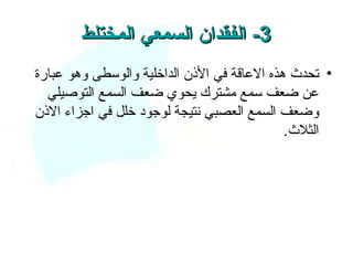 ‫3- الفقدان السمعي المختلط‬
‫• تحدث هذه العاقة في الذن الداخلية والوسطى وهو عبارة‬
  ‫عن ضعف سمع مشترك يحوي ضعف السمع التوصيلي‬
‫وضعف السمع العصبي نتيجة لوجود خلل في اجزاء الذن‬
                                             ‫الثلث.‬
 