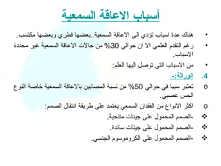 ‫أسباب العاقة السمعية‬
 ‫هناك عدة اسباب تؤدي الى العاقة السمعية..بعضها فطري وبعضها مكتسب.‬          ‫•‬
‫رغم التقدم العلمي ال ان حوالي 03% من حالت العاقة السمعية غير محددة‬         ‫•‬
                                                               ‫السباب.‬
                                      ‫من السباب التي توصل اليها العلم:‬     ‫•‬
                                                              ‫الوراثة:-‬   ‫4.‬
‫تعتبر سببا في حوالي 05% من نسبة المصابين بالعاقة السمعية خاصة النوع‬        ‫‪o‬‬
                                                         ‫الحس عصبي.‬
           ‫اكثر النواع من الفقدان السمعي يعتمد على طريقة انتقال الصمم:‬    ‫‪o‬‬
                                    ‫-الصمم المحمول على جينات متنحية.‬      ‫‪‬‬
                                     ‫-الصمم المحمول على جينات سائدة.‬      ‫‪‬‬
                              ‫-الصمم المحمول على الكروموسوم الجنسي.‬       ‫‪‬‬
 