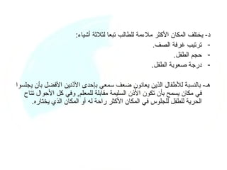 ‫د- يختلف المكان الكثر ملءمة للطالب تبعا لثلثة أشياء:‬
                                                    ‫- ترتيب غرفة الصف.‬
                                                             ‫- حجم الطفل.‬
                                                    ‫- درجة صعوبة الطفل.‬

‫هـ- بالنسبة للطفال الذين يعانون ضعف سمعي بإحدى الذنين الفضل بأن يجلسوا‬
   ‫في مكان يسمح بأن تكون الذن السليمة مقابلة للمعلم, وفي كل الحوال تتاح‬
      ‫الحرية للطفل للجلوس في المكان الكثر راحة له أو المكان الذي يختاره.‬
 