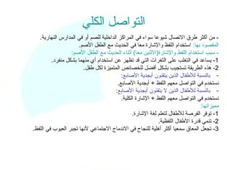 ‫التواصل الكلي‬
   ‫- من أكثر طرق التصال شيوعا سواء في المراكز الداخلية للصم أو في المدارس النهارية.‬
                      ‫المقصود بها: استخدام اللفظ والشارة معا في الحديث مع الطفل الصم.‬
                  ‫- سبب استخدام اللفظ والشارة)الثنين معا( أثناء الحديث مع الطفل الصم:‬
         ‫1- يساعد في التغلب على الثغرات التي قد تظهر عن استخدام أي منهما بشكل منفرد.‬
                        ‫2- هذه الطريقة تستجيب بشكل أفضل للخصائص المتميزة لكل طفل.‬
                                          ‫- بالنسبة للطفال الذين يتقنون أبجدية الصابع:‬
                                        ‫نستخدم في التواصل معهم اللفظ + أبجدية الصابع.‬
                                       ‫- بالنسبة للطفال الذين ل يتقنون أبجدية الصابع:‬
                                          ‫نستخدم في التواصل معهم اللفظ + الشارة الكلية.‬
                                                                                ‫مميزاتها:‬
                                                ‫1- توفر الفرصة للطفال لتعلم لغة الشارة.‬
                                                            ‫2- تنمي قدرة الطفال اللفظية.‬
‫3- تجعل المعاق سمعيا أكثر أهلية للنجاح في الندماج الجتماعي لنها تجبر العيوب في اللفظ.‬
 