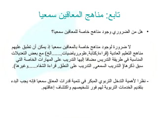 ‫تابع: مناهج المعاقين سمعيا‬
                      ‫• هل من الضروري وجود مناهج خاصة للمعاقين سمعيا؟‬

‫ل ضرورة لوجود مناهج خاصة بالمعاقين سمعيا إذ يمكن أن تطبق عليهم‬
‫مناهج التعليم العادية )قراءة,كتابة,علوم,رياضيات,......الخ( مع بعض التعديلت‬
  ‫المناسبة في طريقة التدريس مضافا إليها التدريب على المهارات الخاصة التي‬
‫سبق ذكرها) التدريب السمعي, التدريب على النطق, قراءة الشفاه......وغيرها(.‬

‫- نظرا لهمية التدخل التربوي المبكر في تنمية قدرات المعاق سمعيا فإنه يجب البدء‬
                  ‫بتقديم الخدمات التربوية لهم فور تشخيصهم واكتشاف إعاقتهم.‬
 