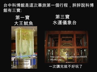 台中科博館是這次畢旅第一個行程，胖胖說科博
館有三寶:
       第一寶                  第三寶
       大王魷魚                水運儀象台




                         http://pic.pimg.tw/ayakoalan/4966f4
                         9feaf62.jpg
http://www.flickr.com/
photos/nmnstw/55117
46118/                   一次講完就不好玩了
 