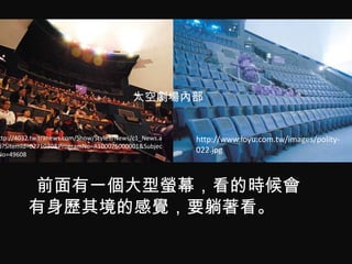 太空劇場內部


ttp://4032.tw.tranews.com/Show/Style3/News/c1_News.a   http://www.loyu.com.tw/images/polity-
p?SItemId=0271030&ProgramNo=A100076000001&Subjec
No=49608
                                                       022.jpg



         前面有一個大型螢幕，看的時候會
         有身歷其境的感覺，要躺著看。
 