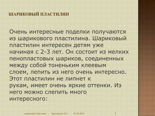 Очень интересные поделки получаются
из шарикового пластилина. Шариковый
пластилин интересен детям уже
начиная с 2-3 лет. Он состоит из мелких
пенопластовых шариков, соединенных
между собой тоненьким клеевым
слоем, лепить из него очень интересно.
Этот пластилин не липнет к
рукам, имеет очень яркие оттенки. Из
него можно слепить много
интересного:

    шариковый пластилин   Брусенская И.Н.   01.04.2012   2
 