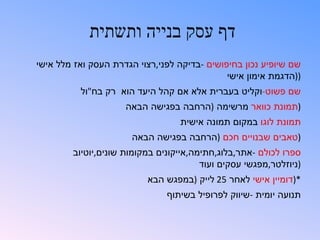 ‫דף עסק בנייה ותשתית‬
‫שם שיופיע נכון בחיפושים -בדיקה לפני,רצוי הגדרת העסק ואז מלל אישי‬
                                              ‫))הדגמת אימון אישי‬
          ‫שם פשוט-וקליט בעברית אלא אם קהל היעד הוא רק בח"ול‬
                     ‫)תמונת כוואר מרשימה )הרחבה בפגישה הבאה‬
                                  ‫תמונת לוגו במקום תמונה אישית‬
                       ‫)טאבים שבנויים חכם )הרחבה בפגישה הבאה‬
        ‫ספרו לכולם -אתר,בלוג,חתימה,אייקונים במקומות שונים,יוטיוב‬
                                        ‫)ניוזלטר,מפגשי עסקים ועוד‬
                          ‫*)דומיין אישי לאחר 52 לייק )במפגש הבא‬
                               ‫תנועה יומית -שיווק לפרופיל בשיתוף‬
 