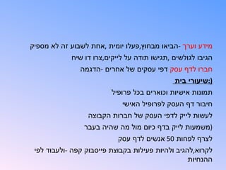 ‫מידע וערך -הביאו מבחוץ,פעלו יומית ,אחת לשבוע זה לא מספיק‬
            ‫הגיבו לגולשים ,תגישו תודה על לייקים,צרו דו שיח‬
               ‫חברו לדף עסק דפי עסקים של אחרים -הדגמה‬
                                             ‫):שיעורי בית‬
                         ‫תמונות אישיות וכוארים בכל פרופיל‬
                            ‫חיבור דף העסק לפרופיל האישי‬
                 ‫לעשות לייק לדפי העסק של חברות הקבוצה‬
                ‫)משמעות לייק בדף כיום מול מה שהיה בעבר‬
                           ‫לצרף לפחות 05 אנשים לדף עסק‬
 ‫לקרוא,להגיב ולהיות פעילות בקבוצת פייסבוק קפה -ולעבוד לפי‬
                                                  ‫ההנחיות‬
 