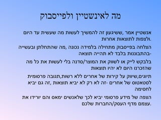 ‫מה לאינשטיין ולפייסבוק‬
  ‫אנשטיין אמר ,ששיגעון זה להמשיך לעשות מה שעשית עד היום‬
                                 ‫.ולצפות לתוצאות אחרות‬
‫הצלחה בפייסבוק מתחילה בלמידה נכונה ,מה שהתחלתן ובעשייה‬
                         ‫-בהתבוננות בלבד לא תהייה תוצאה‬
   ‫בלבקש לייק או לשווק את המוצר/סדנה בלי לעשות את כל מה‬
                             ‫שהזכרנו היום לא יהיו תוצאות‬
   ‫תיוגים,שיווק על קירות של אחרים ללא רשות,תגובה פרסומית‬
   ‫לסטאטוס של אחרים -זה לא רק לא יביא תוצאות ,זה גם יביא‬
                                                  ‫לחסימה‬
 ‫הצפה של מידע פרסומי יביא לכך שלאנשים ימאס והם יורידו את‬
                           ‫.עצמם מדף העסק/החברות שלכם‬
 