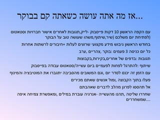 ‫...אז מה אתה עושה כשאתה קם בבוקר‬
‫עם הקפה הראשון 01 דקות פייסבוק -לייק,תגובות לאחרים אישור חברויות וסטאטוס‬
                  ‫)לפתיחת יום משלכם )שיר,שיתוף,משהו שעושה טוב על הבוקר‬
      ‫בחודש הראשון גיבוש מידע מקצועי שרוצים לעלות +חיבורים לרשתות אחרות‬
                                   ‫כל יום כניסה 3 פעמים :בוקר ,צהריים ,ערב‬
                                   ‫תגובות :בדפים של אחרים,בקירות,בקבוצות‬
           ‫שיתוף :להתרגל לפחות לפעמיים ביום עשייה/סטאטוס עבודה בפייסבוק‬
‫עם הזמן זה יכנס לסדר יום ,וגם המשובים מהסביבה יתגברו את המוטיבציה והמינוף‬
                               ‫פעלו בתוך הקבוצה ,ומול אנשים שאתם מכירים‬
                                    ‫אל תהססו לפרגן מהלב לדברים שאהבתם‬
   ‫שחררו שליטה ,תהנו מהעשייה -אנרגיה עוברת במילים ,ומאפשרת צמיחה איפה‬
                                                          ‫....שמשחררים‬
 