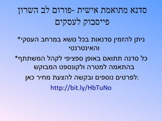 ‫סדנא מתואמת אישית -פורום לב השרון‬
          ‫פייסבוק לעסקים‬
 ‫ניתן להזמין סדנאות בכל נושא במרחב העסקי*‬
                  ‫והאינטרנטי‬
‫כל סדנה תתואם באופן ספציפי לקהל המשתתף*‬
       ‫בהתאמה למטרה ולקונספט המבוקש‬
    ‫:לפרטים נוספים ובקשה להצעת מחיר כאן‬
            ‫‪http://bit.ly/HbTuNo‬‬
 