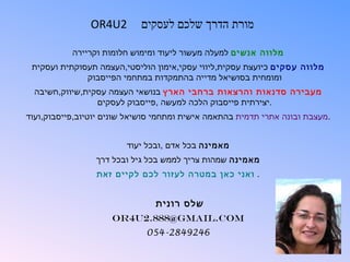 ‫2‪OR4U‬‬       ‫מורת הדרך שלכם לעסקים‬

           ‫מלווה אנשים למעלה מעשור ליעוד ומימוש חלומות וקריירה‬
 ‫מלווה עסקים כיועצת עסקית,ליווי עסקי,אימון הוליסטי,העצמה תעסוקתית ועסקית‬
              ‫ומומחית בסושיאל מדייה בהתמקדות במתחמי הפייסבוק‬
  ‫מעבירה סדנאות והרצאות ברחבי הארץ בנושאי העצמה עסקית,שיווק,חשיבה‬
                 ‫.יצירתית פייסבוק הלכה למעשה ,פייסבוק לעסקים‬
‫.מעצבת ובונה אתרי תדמית בהתאמה אישית ומתחמי סושיאל שונים יוטיוב,פייסבוק,ועוד‬


                         ‫מאמינה בכל אדם ,ובכל יעוד‬
                 ‫מאמינה שמהות צריך לממש בכל גיל ובכל דרך‬
                 ‫. ואני כאן במטרה לעזור לכם לקיים זאת‬


                                ‫שלס רונית‬
                     ‫‪OR4U2.888@gmail.com‬‬
                              ‫6429482-450‬
 
