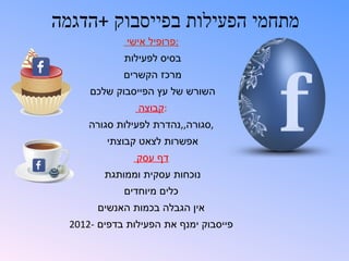 ‫מתחמי הפעילות בפייסבוק +הדגמה‬
              ‫:פרופיל אישי‬
             ‫בסיס לפעילות‬
             ‫מרכז הקשרים‬
      ‫השורש של עץ הפייסבוק שלכם‬
                ‫:קבוצה‬
      ‫,סגורה,,נהדרת לפעילות סגורה‬
          ‫אפשרות לצאט קבוצתי‬
                ‫דף עסק‬
         ‫נוכחות עסקית וממותגת‬
             ‫כלים מיוחדים‬
        ‫אין הגבלה בכמות האנשים‬
  ‫פייסבוק ימנף את הפעילות בדפים -2102‬
 