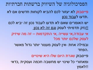 ‫הפסיכולוגיה של השיווק ברשתות חברתיות‬
‫פייסבוק לא יעזור לכם להביא לקוחות חדשים אם לא‬
                                  ‫.תדעו לעבוד נכון‬
 ‫יש האומרים שאם לא תדעו לעבוד נכון זה יביא לכם‬
                 ‫!!נזק תדמיתי לעסק וגם זה לא נכון‬
   ‫אי עבודה,אי עשייה ,אי התקדמות – זה מה שיזיק‬
                             ‫לעסק שלכם יותר מכל‬
    ‫ובמילה אחת -אין לעסק מעצור יותר גדול מאשר‬
                                            ‫.הפחד‬
               ‫פייסבוק שגרת היום שלו היא שינויים‬
  ‫ומאחורי כל שינוי יש מחשבה חכמה ועסקית ,כדאי‬
                                           ‫!!לאמץ‬
 