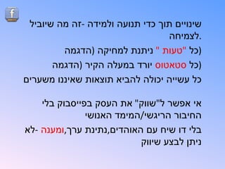 ‫שינויים תוך כדי תנועה ולמידה -זה מה שיוביל‬
                                  ‫.לצמיחה‬
         ‫)כל "טעות " ניתנת למחיקה )הדגמה‬
       ‫)כל סטאטוס יורד במעלה הקיר )הדגמה‬
‫כל עשייה יכולה להביא תוצאות שאיננו משערים‬

    ‫אי אפשר ל"שווק" את העסק בפייסבוק בלי‬
               ‫החיבור הריגשי/המימד האנושי‬
‫בלי דו שיח עם האוהדים,נתינת ערך,ומענה -לא‬
                           ‫ניתן לבצע שיווק‬
 
