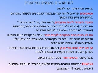 ‫למה אנשים נמצאים בפייסבוק‬
                                    ‫.בראש ובראשונה -כדי להנות‬
  ‫סטאטוסים -צריכים להיות קצרים,ממוקדים,מניעים לפעולה ,פתוחים‬
                                    ‫.לתקשורת ניגע בזה המשך‬
       ‫הסיבה השנייה להיות מחוברים,להיות חלק ,זה "האח הגדול "‬
    ‫האינטרנטי.)כרטיס ללא תמונה,כרטיס מוגבל,מידע חסר,התנהגות‬
                    ‫)מכווצת ולא פתוחה -מרחיקה לקוחות עתידיים‬
‫הם לא באים ברוב המקרים לקנות מוצר -אבל אם יקלידו בגוגל ויחפשו‬
    ‫נוכחות או מוצר וזה יהיה בין הקישורים הראשונים,הם יכנסו אליו‬
                                ‫.בעדיפות,בגלל נגישות תקשורתית‬
‫אך אם יראו אותו בפייסבוק והתגובות יהיו אוהדות או יתחברו רגשית -‬
                    ‫.הם כן יתעניינו ויפתחו תקשורת במטרה לקנות‬
                      ‫.ככל שתהיו נגישים יותר -ככה יתחברו אליכם‬
‫נגישות=תמונה מוארת,פרטים מלאים,פרופיל חי ומלא ,פעילות‬
                                ‫) יומית . מענה !!! )להרחיב‬
 