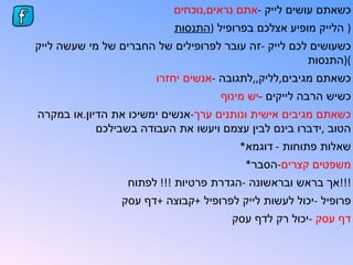 ‫כשאתם עושים לייק -אתם נראים,נוכחים‬
                           ‫) הלייק מופיע אצלכם בפרופיל )התנסות‬
‫כשעושים לכם לייק -זה עובר לפרופילים של החברים של מי שעשה לייק‬
                                                     ‫()התנסות‬
                       ‫כשאתם מגיבים,לליק,,לתגובה -אנשים יחזרו‬
                                    ‫כשיש הרבה לייקים -יש מינוף‬
‫כשאתם מגיבים אישית ונותנים ערך-אנשים ימשיכו את הדיון.או במקרה‬
            ‫הטוב ,ידברו בינם לבין עצמם ויעשו את העבודה בשבילכם‬
                                        ‫שאלות פתוחות - דוגמא*‬
                                         ‫משפטים קצרים-הסבר*‬
                 ‫!!!אך בראש ובראשונה -הגדרת פרטיות !!! לפתוח‬
                ‫פרופיל -יכול לעשות לייק לפרופיל +קבוצה +דף עסק‬
                                      ‫דף עסק -יכול רק לדף עסק‬
 