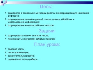Цель:
   знакомство с основными методами работы с информацией для написания
    реферата;
   формирование знаний и умений поиска, оценки, обработки и
    использования информации;
   формирование навыков работы с текстом.

                                Задачи:
   формировать навыки анализа текста;
   познакомить с приемами работы с текстом;

                          План урока:
   вводная часть;
   показ презентации;
   самостоятельна работа;
   подведение итогов работы.
 
