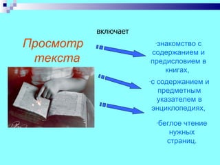 включает
Просмотр                   -знакомство
                                  с
                      содержанием и
 текста               предисловием в
                          книгах,
                      -с
                       содержанием и
                        предметным
                       указателем в
                      энциклопедиях,
                           -беглоечтение
                               нужных
                              страниц.
 