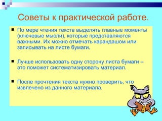 Советы к практической работе.
   По мере чтения текста выделять главные моменты
    (ключевые мысли), которые представляются
    важными. Их можно отмечать карандашом или
    записывать на листе бумаги.

   Лучше использовать одну сторону листа бумаги –
    это поможет систематизировать материал.

   После прочтения текста нужно проверить, что
    извлечено из данного материала.
 