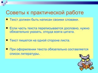 Советы к практической работе
   Текст должен быть написан своими словами.

   Если часть текста переписывается дословно, нужно
    обязательно указать, откуда взята цитата.

   Текст пишется на одной стороне листа.

   При оформлении текста обязательно составляется
    список литературы.
 