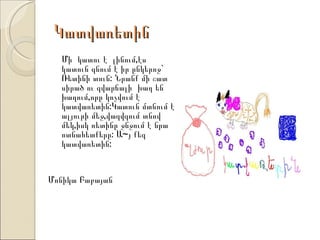 Կատվառետին
  Մի կատու է լինում,էս
  կատուն գնում է իր ընկերոջ`
  Ռետինի տուն: Նրանք մի շատ
  սիրած ու զվարճալի խաղ են
  խաղում,որը կոչվում է
  կատվառետին:Կատուն մտնում է
  ալյուրի մեջ,վազվզում տնով
  մեկ,իսկ ռետինը ջնջում է նրա
  ոտնահետքերը: Ա~յ քեզ
  կատվառետին:


Մոնիկա Բաբայան
 