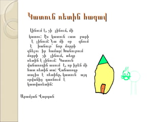 Կատուն ռետին հագավ
    Լինում է, չի լինում, մի
   կատու: Էս կատուն շատ բարի
     է լինում: Նա մի օր գնում
    է խանութ` նոր մորթի
  գնելու իր համար: Խանութում
  մորթի չի լինում, տեղը
  ռետին է լինում: Կատուն
  վաճառողին ասում է, որ իրեն մի
  հատ ռետին տա: Վաճառողը
  տալիս է ռետինը, կատուն այդ
  օրվանից դառնում է
  կատվառետին:

Արամյան Վարդան
 