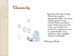 Շնատունը
             Կար-չկար մի շնատուն կար:
             Շնատունը, կարծես,
             կախարդված լիներ: Նա բոլոր
             շներին գրավում էր իր
             տեսքով: Շնատունը միայն
             բարի շների համար էր: Եթե
             շունը չար էր,մտնում էր
             շնատուն և բարիացած դուրս
             էր գալիս:Երանի բոլոր
             թափառող շները այդպիսի
             շնատուն ունենային:

           Մանուկյան Մանե
 