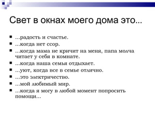 Свет в окнах моего дома это...
   ...радость и счастье.
   ...когда нет ссор.
   ...когда мама не кричит на меня, папа молча
    читает у себя в комнате.
   ...когда наша семья отдыхает.
   ...уют, когда все в семье отлично.
   ...это электричество.
   ...мой любимый мир.
   ...когда я могу в любой момент попросить
    помощи...
 