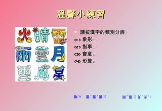 溫馨小練習
   請按漢字的類別分辨 :
 (1 ) 象形 :
 (2) 指事 :
 (3) 會意 :
 (4) 形聲 :




 4. 晴   3. 雷 , 雲 , 雪   1. 火 , 月 2. 風 , 雨
 