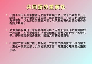 共同語的重要性
   正因不同的方言影響著人們的生產與生活，便有必要制定「共
    同語」。而現代漢語的共同語，就是普通話，它是以北京語音
    為標準音，以北方話為基礎方言，以典範的現代白話文著作作
    為語法規範。

   你知道為何要用北京話為標準音嗎？因為北京是北方方言區的
    代表城市，也是中國歷史上幾個朝代的首都及政治文化的中心
    等。想知道更多就多讀與中國語文有關的書籍啦 !

   不過說方言也有好處，如說同一方言的交際者會有一種內聚力
    ，產生一股親近感，共同的家鄉方言，是溝通心理隔閡的重要
    手段。
 
