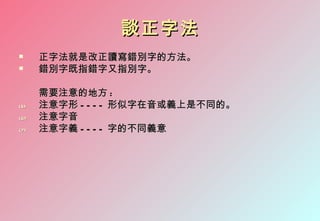 談正字法
     正字法就是改正讀寫錯別字的方法。
     錯別字既指錯字又指別字。

      需要注意的地方 :
(5)   注意字形 - - - - 形似字在音或義上是不同的。
(6)   注意字音
(7)   注意字義 - - - - 字的不同義意
 