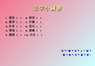 1. 赦 2. 籃 3. 灸 4. 暄 5. 瞻
   赦 2. 籃 3. 灸 4. 暄 5. 瞻
6. 辨 7. 干 8. 形 9. 癮 1 0. 註
6. 辨 7. 干 8. 形 9. 癮 1 0. 註
                               )    (   ) 1 0. 注定   (   5. 膽望
                              )    (    ) 9. 煙隱     (   4. 寒喧
                              )    (    ) 8. 型式     (   3. 針炙
                              )    (    ) 7. 扞擾     (   2. 藍球
                              )    (    ) 6. 辦別     (   1 . 赧免
                           正字小練習
 