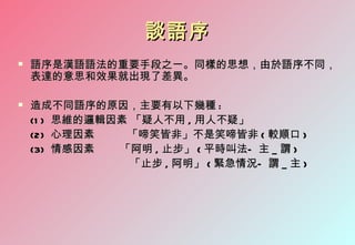 談語序
   語序是漢語語法的重要手段之一。同樣的思想，由於語序不同，
    表達的意思和效果就出現了差異。

   造成不同語序的原因，主要有以下幾種 :
    (1 ) 思維的邏輯因素 「疑人不用 , 用人不疑」
    (2) 心理因素    「啼笑皆非」不是笑啼皆非 ( 較順口 )
    (3) 情感因素   「阿明 , 止步」 ( 平時叫法— 主 _ 謂 )
                 「止步 , 阿明」 ( 緊急情況— 謂 _ 主 )
 