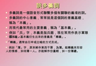 談多義詞
   多義詞是一個語音形式聯繫多個有關聯的義項的詞。
   多義詞的中心意義，常常就是這個詞的意義基礎，
    稱為「本義」。
   而現代最常用的主要意義，稱為「基本義」。
   例如「兵」字，本義是指兵器，現在常用作表示軍隊
   軍人。
    從本義 / 基本義衍生出來的意義是「轉義」。
   「轉義」通常由引申或比喻的方式形成。
例如「薄」字，原來解作東西不厚，為薄。能轉義來形容
人的情感，如待薄一人。亦能解作份量輕，如一份薄禮。
 